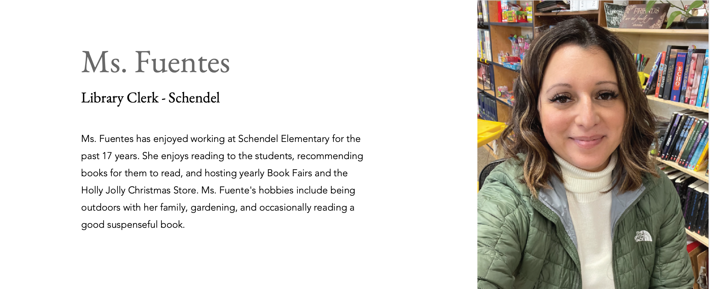 Ms. Fuentes Library Clerk - Schendel Ms. Fuentes has enjoyed working at Schendel Elementary for the past 17 years. She enjoys reading to the students, recommending books for them to read, and hosting yearly Book Fairs and the Holly Jolly Christmas Store. Ms. Fuente's hobbies include being outdoors with her family, gardening, and occasionally reading a good suspenseful book.