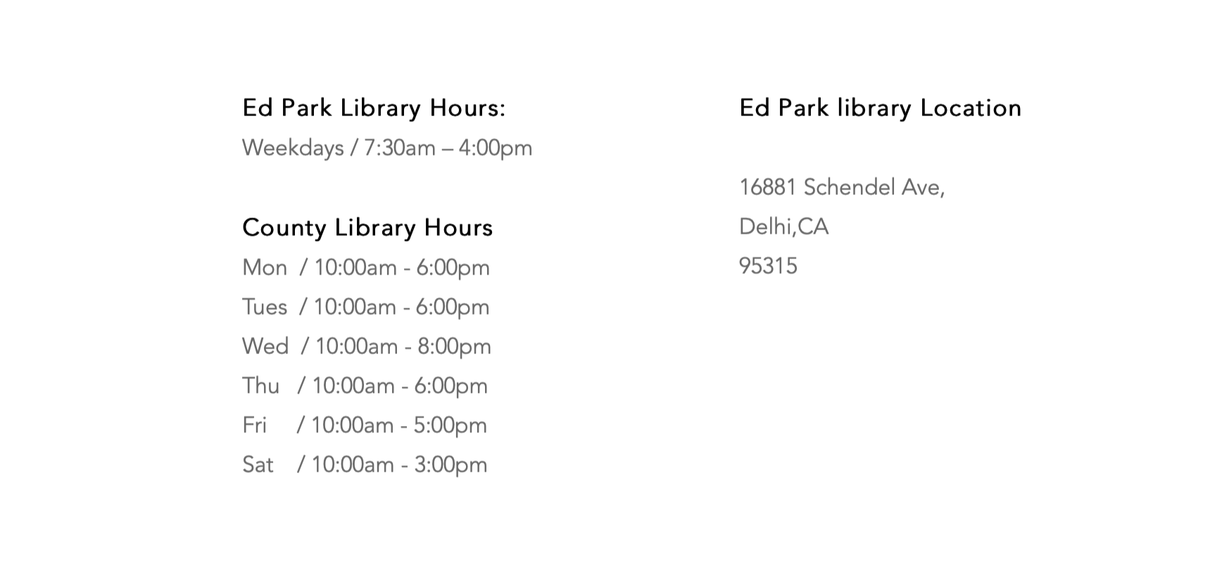  Come Visit Us! Ed Park Library Hours: ​Weekdays / 7:30am – 4:00pm  County Library Hours Mon  / 10:00am - 6:00pm Tues  / 10:00am - 6:00pm Wed  / 10:00am - 8:00pm Thu   / 10:00am - 6:00pm Fri     / 10:00am - 5:00pm Sat    / 10:00am - 3:00pm Ed Park library Location  16881 Schendel Ave,  Delhi,CA ​95315 Contact Info  Phone: 209-656-2049 ex.2049  Email:  jrojas@delhiusd.org ​nnightengale@delhiusd.org