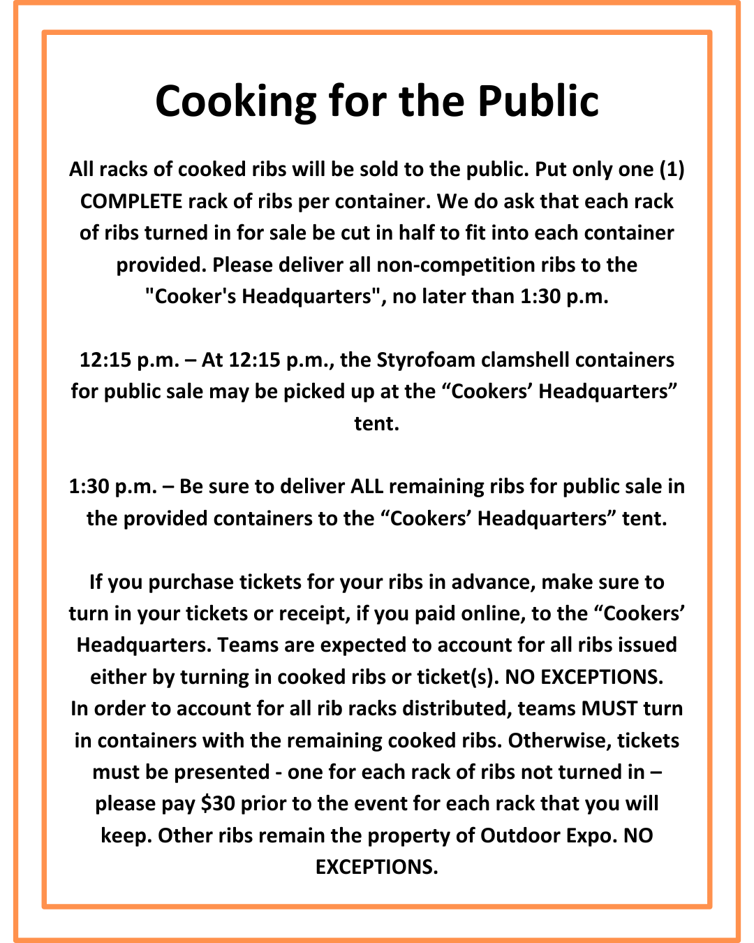 Text that reads: " Cooking for the Public: All racks of cooked ribs will be sold to the public. Put only one (1) COMPLETE rack of ribs per container. We do ask that each rack of ribs turned in for sale be cut in half to fit into each container provided. Please deliver all non-competition ribs to the "Cooker's Headquarters", no later than 1:30 p.m.  12:15 p.m. – At 12:15 p.m., the Styrofoam clamshell containers for public sale may be picked up at the “Cookers’ Headquarters”  tent.  1:30 p.m. – Be sure to deliver ALL remaining ribs for public sale in the provided containers to the “Cookers’ Headquarters” tent.  If you purchase tickets for your ribs in advance, make sure to turn in your tickets or receipt, if you paid online, to the “Cookers’ Headquarters. Teams are expected to account for all ribs issued either by turning in cooked ribs or ticket(s). NO EXCEPTIONS. In order to account for all rib racks distributed, teams MUST turn in containers with the remaining cooked ribs. Otherwise, tickets must be presented - one for each rack of ribs not turned in – please pay $30 prior to the event for each rack that you will keep. Other ribs remain the property of Outdoor Expo. NO EXCEPTIONS." with a double orange boarder