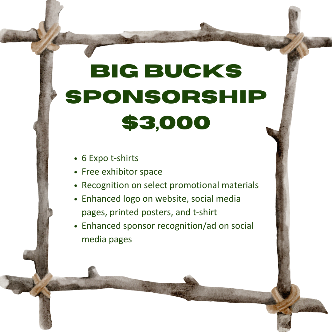 Bigs Bucks Sponsorship $3000 6 Expo t-shirts    Free exhibitor space    Recognition on select promotional materials    Enhanced logo on website, social media pages, printed posters, and t-shirt    Enhanced sponsor recognition/ad on social media pages