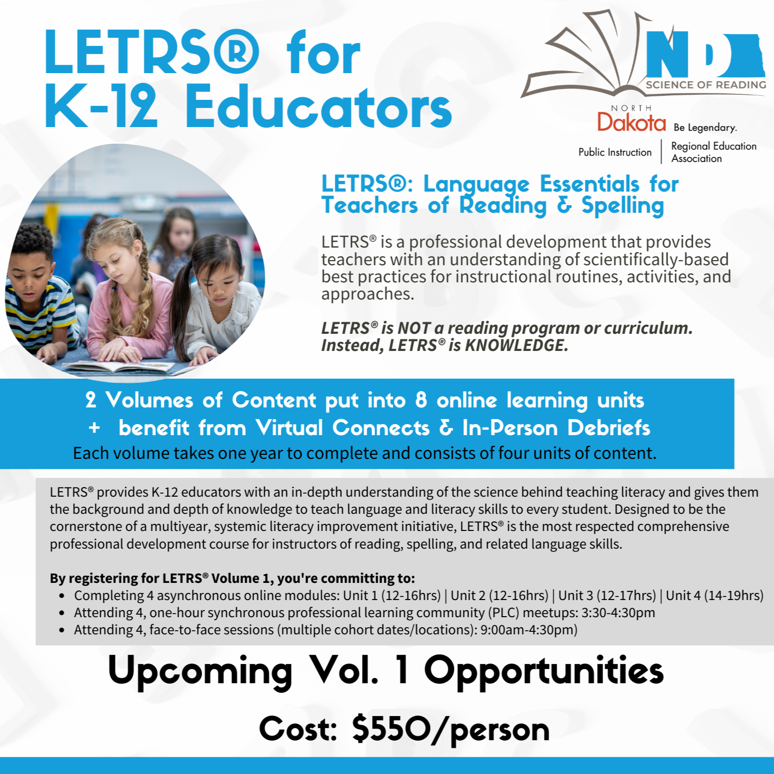 LETRS®: Language Essentials for Teachers of Reading & Spelling LETRS® is a professional development that provides teachers with an understanding of scientifically-based best practices for instructional routines, activities, and approaches.   LETRS® is NOT a reading program or curriculum. Instead, LETRS® is KNOWLEDGE. 2 Volumes of Content put into 8 online learning units  +  benefit from Virtual Connects & In-Person Debriefs  Each volume takes one year to complete and consists of four units of content. LETRS® provides K-12 educators with an in-depth understanding of the science behind teaching literacy and gives them the background and depth of knowledge to teach language and literacy skills to every student. Designed to be the cornerstone of a multiyear, systemic literacy improvement initiative, LETRS® is the most respected comprehensive professional development course for instructors of reading, spelling, and related language skills.  By registering for LETRS® Volume 1, you're committing to: Completing 4 asynchronous online modules: Unit 1 (12-16hrs) | Unit 2 (12-16hrs) | Unit 3 (12-17hrs) | Unit 4 (14-19hrs) Attending 4, one-hour synchronous professional learning community (PLC) meetups: 3:30-4:30pm Attending 4, face-to-face sessions (multiple cohort dates/locations): 9:00am-4:30pm) Upcoming Vol. 1 Opportunities Cost: $550/person Questions? Contact Kaley.Mills@k12.nd.us Credit: 2 credits/semester available - total of 4 per year. These cohorts are supported by the North Dakota Department of Public Instruction to assist you in meeting the professional development requirements set forth in Century Code 15.1-21-12.1.