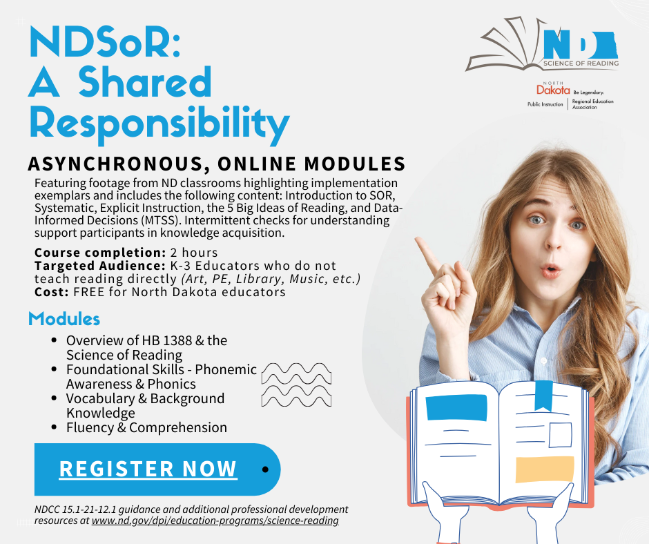 NDSoR: A Shared  Responsibility. Asynchronous, Online modules. Featuring footage from ND classrooms highlighting implementation exemplars and includes the following content: Introduction to SOR, Systematic, Explicit Instruction, the 5 Big Ideas of Reading, and Data-Informed Decisions (MTSS). Intermittent checks for understanding support participants in knowledge acquisition.  Course completion: 2 hours Targeted Audience: K-3 Educators who do not teach reading directly (Art, PE, Library, Music, etc.) Cost: FREE for North Dakota educators. Modules: Overview of HB 1388 & the Science of Reading Foundational Skills - Phonemic Awareness & Phonics Vocabulary & Background Knowledge Fluency & Comprehension. NDCC 15.1-21-12.1 guidance and additional professional development resources at www.nd.gov/dpi/education-programs/science-reading. Register now