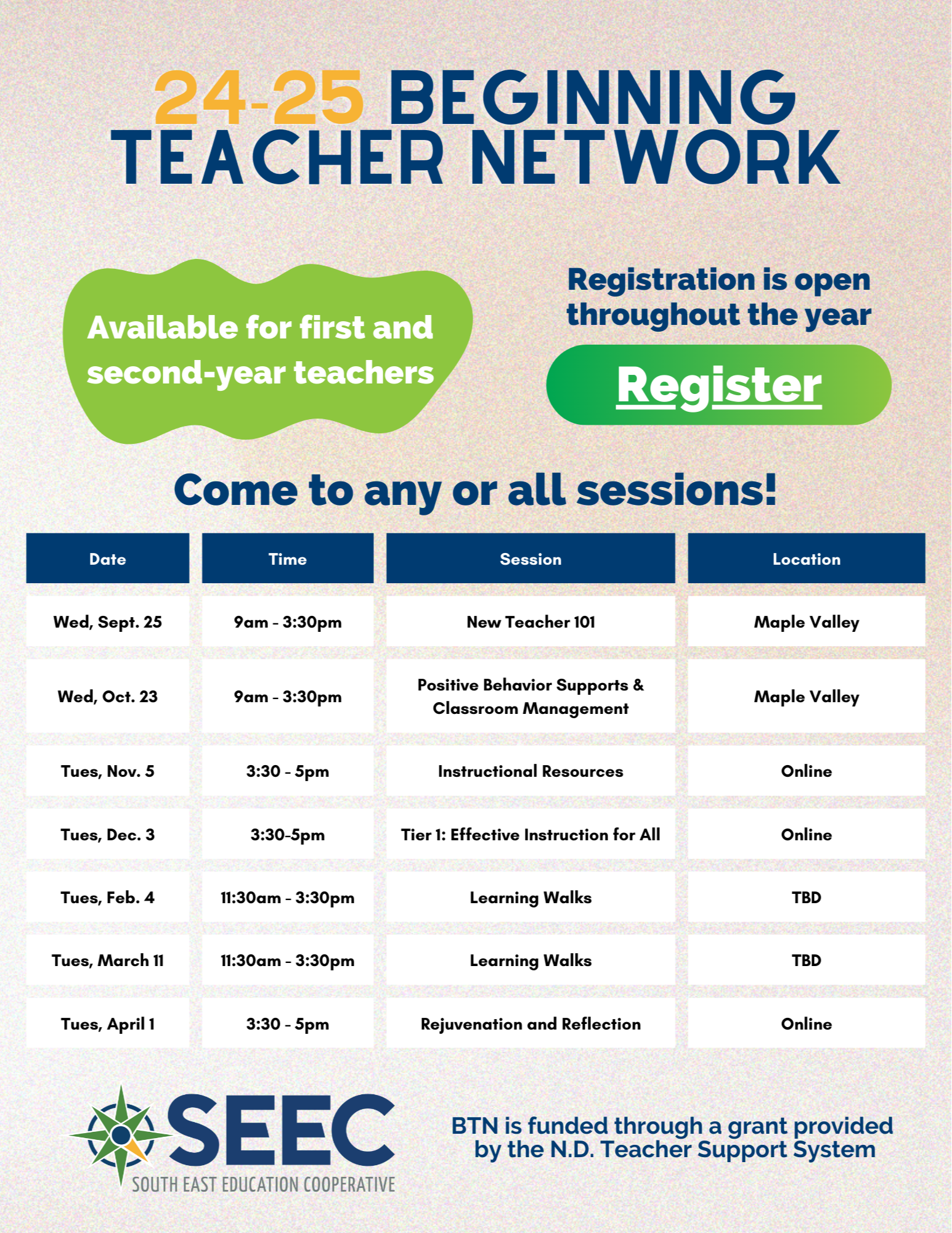 24-25 beginning teacher network. Available for first and second-year teachers. Registration is open throughout the year. Come to any or all sessions!  Date	Time	Session	Location "Tues, Sept. 3"	9am - 3:30pm	New Teacher 101	SEEC Training Room "Tues, Oct. 1"	9am - 3:30pm	Positive Behavior Supports & Classroom Management	SEEC Training Room "Tues, Nov. 5"	3:30 - 5pm	Instructional Resources	Online "Tues, Dec. 3"	3:30-5pm	Tier 1: Effective Instruction for All	Online "Tues, Feb. 4"	11:30am - 3:30pm	Learning Walks	TBD "Tues, March 11"	11:30am - 3:30pm	Learning Walks	TBD "Tues, April 1"	3:30 - 5pm	Rejuvenation and Reflection	Online.  BTN is funded through a grant provided  by the N.D. Teacher Support System