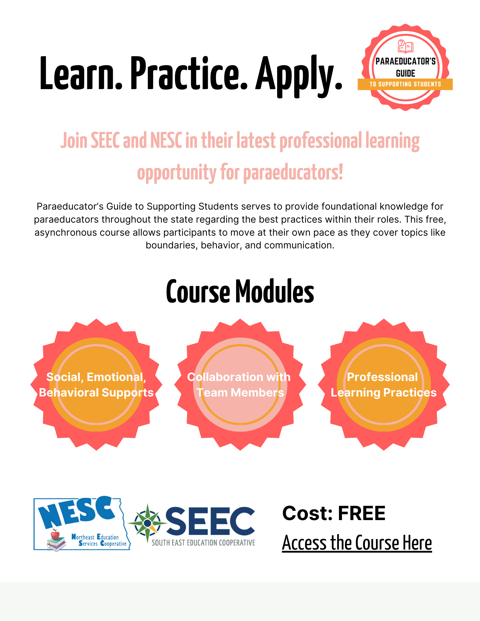 poster with the following text: Learn. Practice. Apply. Join SEEC and NESC in their latest professional learning opportunity for paraeducators !Paraeducator’s Guide to Supporting Students serves to provide foundational knowledge for paraeducators throughout the state regarding the best practices within their roles. This free, asynchronous course allows participants to move at their own pace as they cover topics like boundaries, behavior, and communication. Course modules: social, emotional, behavioral supports, collaboration with team members, professional learning practices, cost: free, access the course here