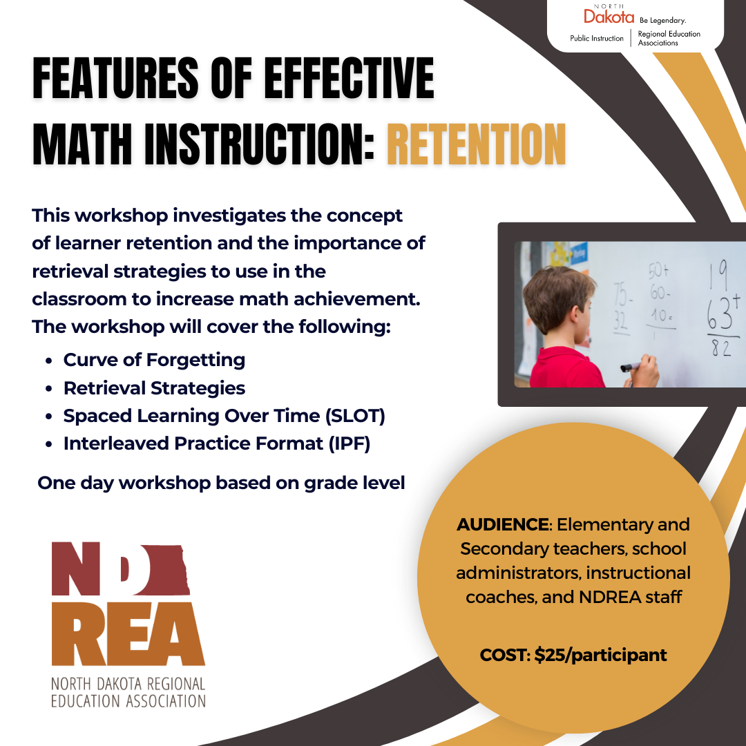 This workshop investigates the concept of learner retention and the importance of retrieval strategies to use in the classroom to increase math achievement.   The workshop will cover the following: Features of Effective  Math Instruction: REtention AUDIENCE: Elementary and Secondary teachers, school administrators, instructional coaches, and NDREA staff   COST: $25/participant Curve of Forgetting Retrieval Strategies Spaced Learning Over Time (SLOT) Interleaved Practice Format (IPF) One day workshop based on grade level