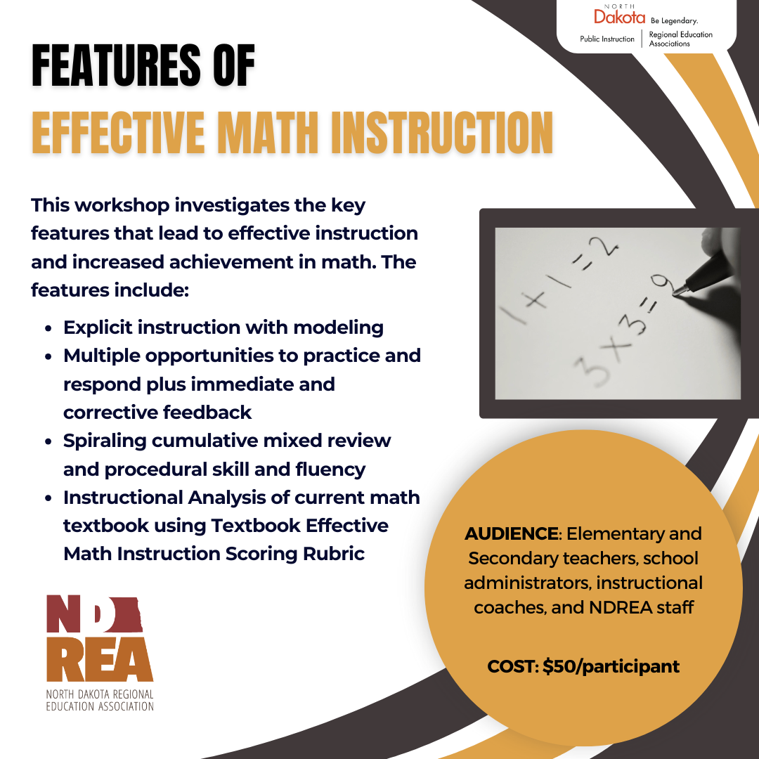 This workshop investigates the key features that lead to effective instruction and increased achievement in math. The features include: Features of  Effective Math Instruction AUDIENCE: Elementary and Secondary teachers, school administrators, instructional coaches, and NDREA staff   COST: $50/participant Explicit instruction with modeling Multiple opportunities to practice and respond plus immediate and corrective feedback Spiraling cumulative mixed review and procedural skill and fluency Instructional Analysis of current math textbook using Textbook Effective Math Instruction Scoring Rubric