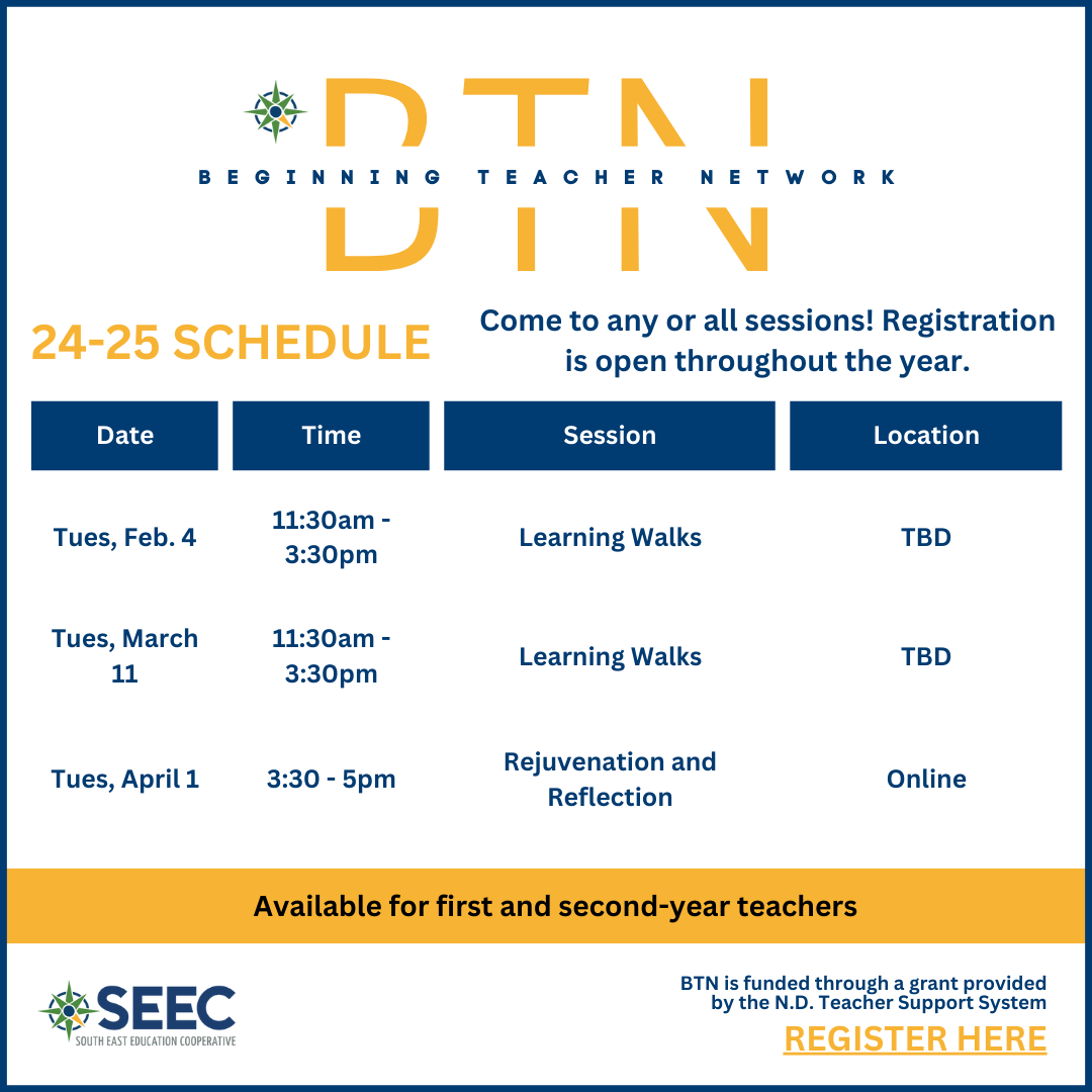 beginning teacher network, 24-25 schedule, come to any or all sessions. Registration is open throughout the year.  "Tues, Feb. 4"	11:30am - 3:30pm	Learning Walks	location TBD "Tues, March 11"	11:30am - 3:30pm	Learning Walks	location TBD "Tues, April 1"	3:30 - 5pm	Rejuvenation and Reflection	Online. BTN is funded through a gran provided by the North Dakota Teacher Support System. 