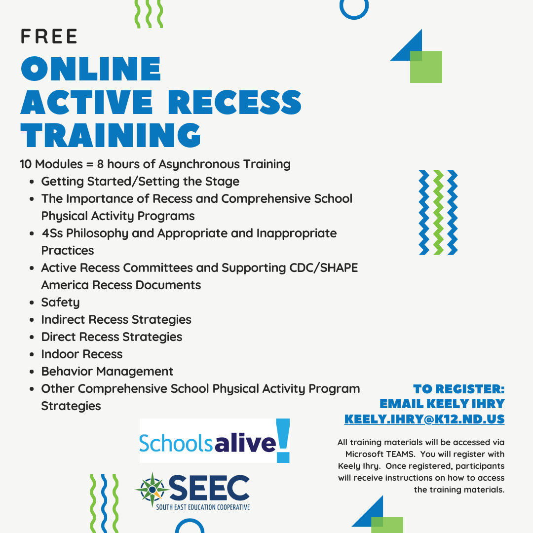 Online Active Recess Training Free 10 Modules = 8 hours of Asynchronous Training Getting Started/Setting the Stage The Importance of Recess and Comprehensive School Physical Activity Programs 4Ss Philosophy and Appropriate and Inappropriate Practices Active Recess Committees and Supporting CDC/SHAPE America Recess Documents Safety   Indirect Recess Strategies Direct Recess Strategies Indoor Recess Behavior Management Other Comprehensive School Physical Activity Program Strategies To Register: Email Keely Ihry Keely.ihry@k12.nd.us All training materials will be accessed via Microsoft TEAMS. You will register with Keely Ihry. Once registered, participants will receive instructions on how to access the training materials.