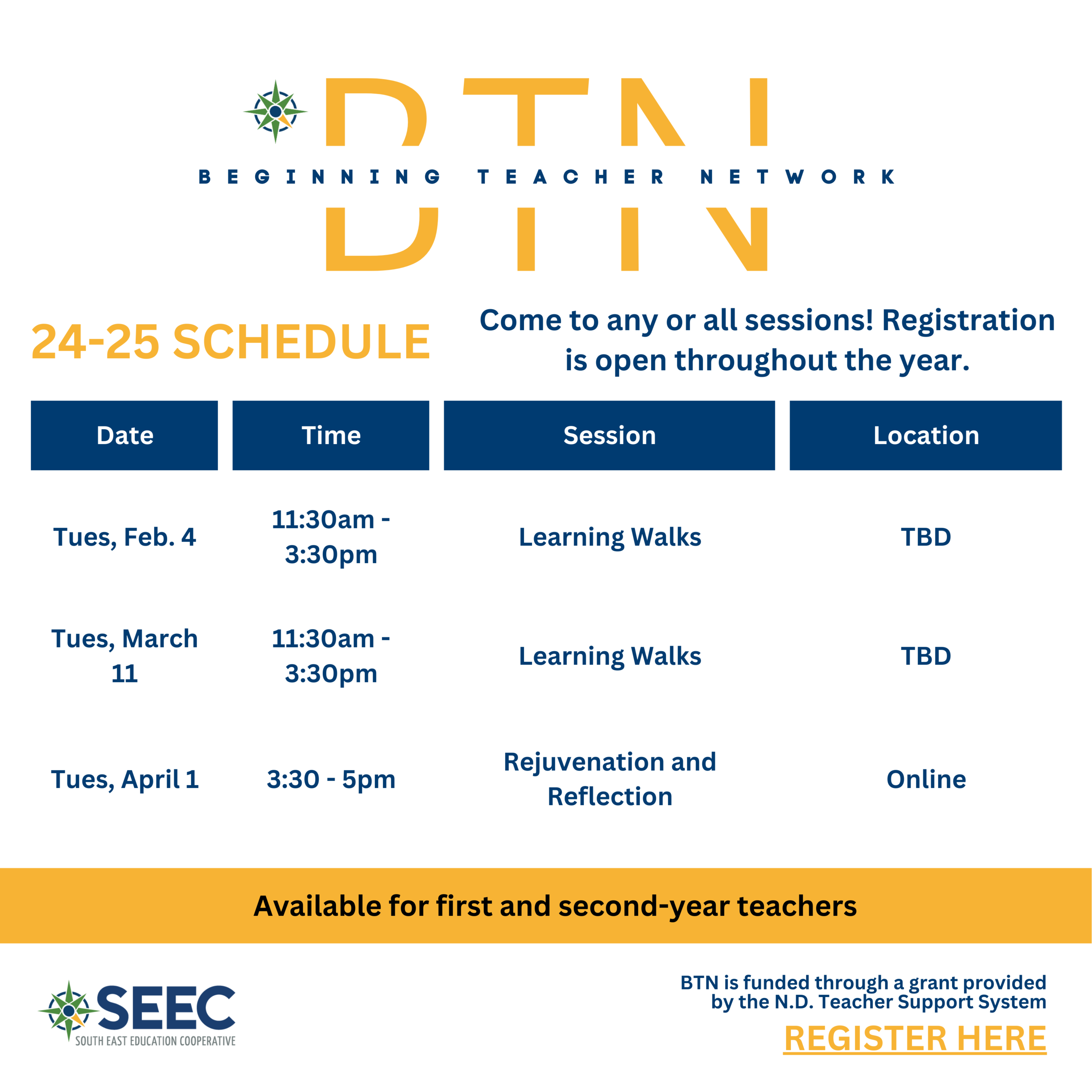 beginning teacher network, 24-25 schedule, come to any or all sessions. Registration is open throughout the year.  "Tues, Feb. 4"	11:30am - 3:30pm	Learning Walks	location TBD "Tues, March 11"	11:30am - 3:30pm	Learning Walks	location TBD "Tues, April 1"	3:30 - 5pm	Rejuvenation and Reflection	Online. BTN is funded through a gran provided by the North Dakota Teacher Support System. 