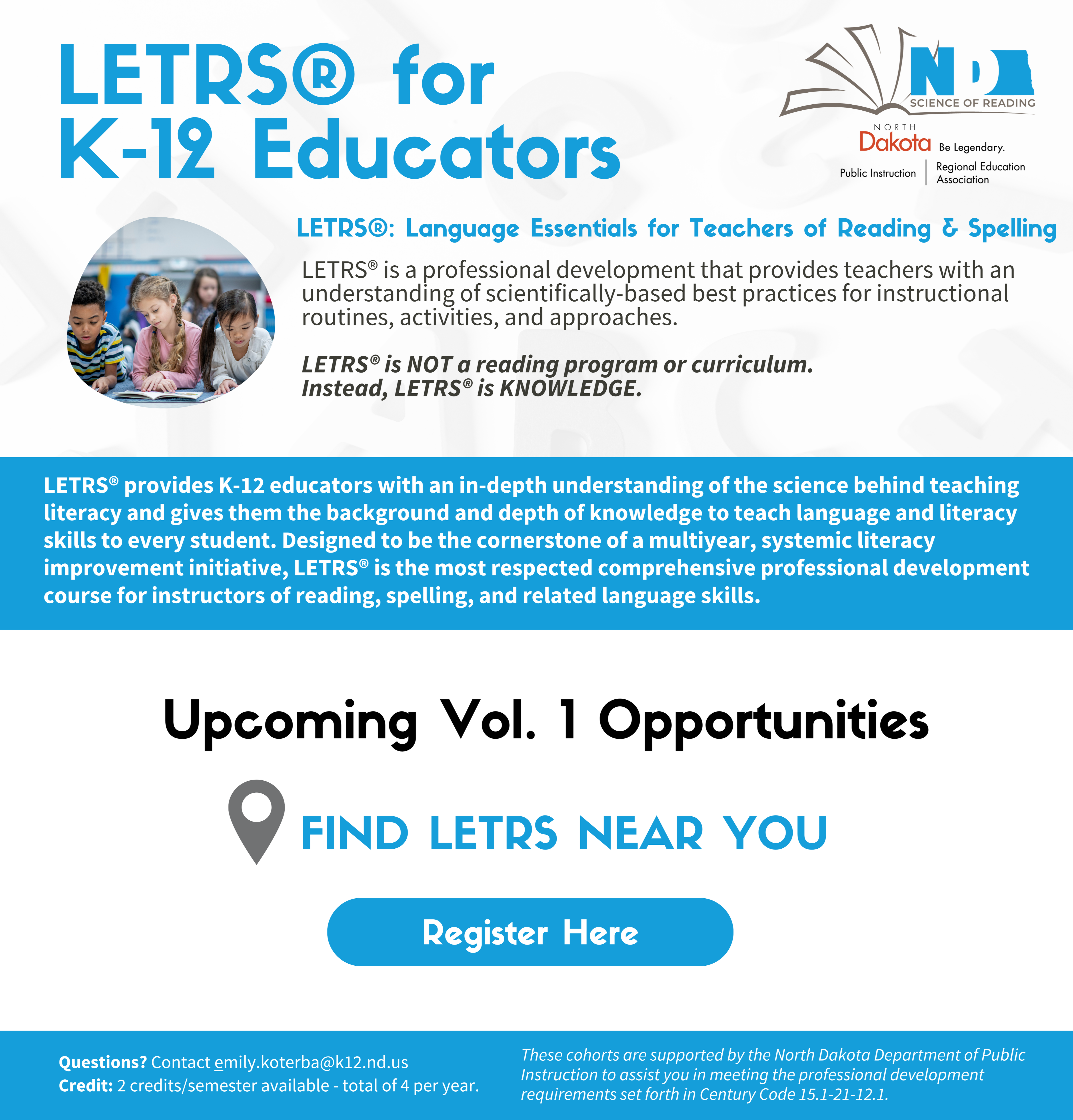 By registering for LETRS® Volume 1, you're committing to: Completing 4 asynchronous online modules:  Unit 1 (12-16hrs) | Unit 2 (12-16hrs) | Unit 3 (12-17hrs) | Unit 4 (14-19hrs) Attending 4, one-hour synchronous professional learning community (PLC) meetups: 3:30-4:30pm Attending 4, face-to-face sessions (multiple cohort dates/locations): 9:00am-4:30pm LETRS® for  K-12 Educators Register Here  FIND LETRS near you LETRS® provides K-12 educators with an in-depth understanding of the science behind teaching literacy and gives them the background and depth of knowledge to teach language and literacy skills to every student. Designed to be the cornerstone of a multiyear, systemic literacy improvement initiative, LETRS® is the most respected comprehensive professional development course for instructors of reading, spelling, and related language skills. LETRS®: Language Essentials for Teachers of Reading & Spelling LETRS® is a professional development that provides teachers with an understanding of scientifically-based best practices for instructional routines, activities, and approaches.   LETRS® is NOT a reading program or curriculum. Instead, LETRS® is KNOWLEDGE. Upcoming Vol. 1 Opportunities Questions? Contact kerri.whipple@k12.nd.us Credit: 2 credits/semester available - total of 4 per year. These cohorts are supported by the North Dakota Department of Public Instruction to assist you in meeting the professional development requirements set forth in Century Code 15.1-21-12.1.