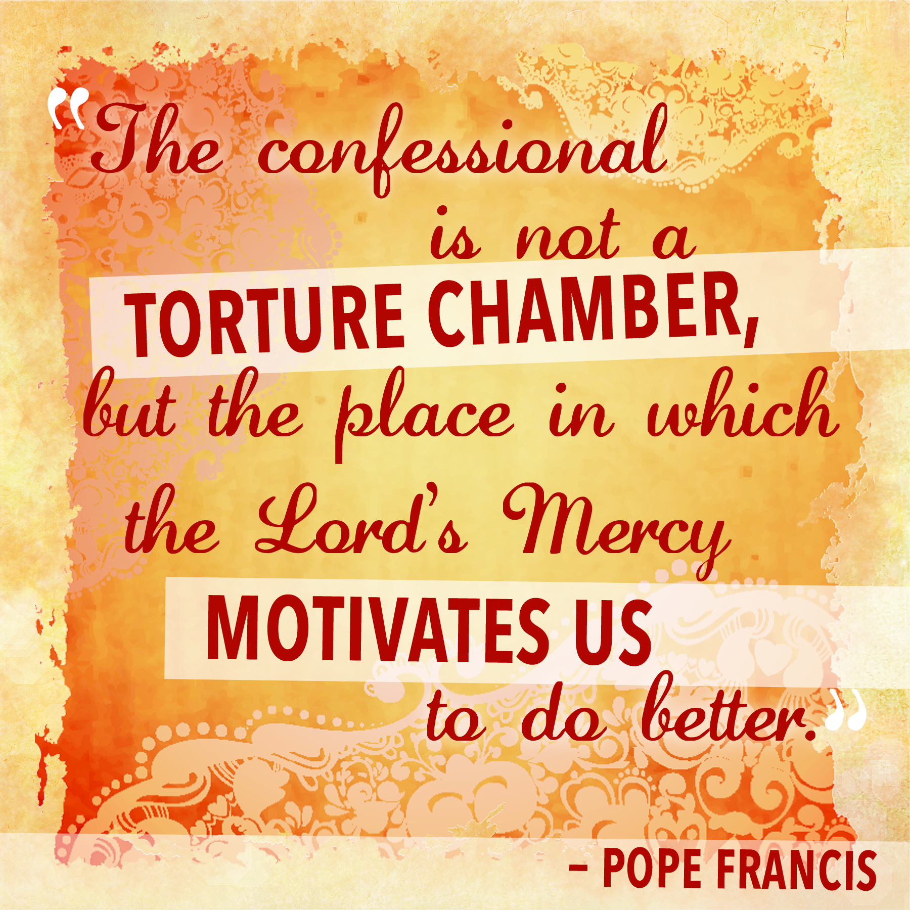 "The Confessional is not a Torture chamber, but the place in which The Lord's Mercy motivates us to do better"  - Pope Francis