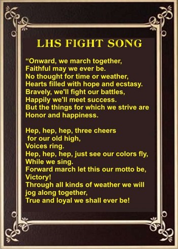 LHS Fight Song: "Onward, we march together, Faithful may we ever be. No thought for time or weather, Hearts filled with hope and ecstasy. Bravely we'll fight our battles, Happily we'll meet success. But the things for which we strive are honor and happiness. Hep, hep, hep, three cheers for our old high, voices ring. Hep, hep, hep just see our colors fly, while we sing. Forward march let this our motto be, Victory! Through all kinds of weather we will jog along together true and loyal we shall ever be!