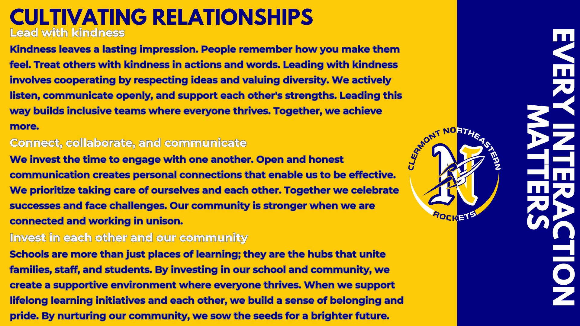 Cultivating Relationships Lead with kindness Kindness leaves a lasting impression. People remember how you make them feel. Treat others with kindness in actions and words. Leading with kindness involves cooperating by respecting ideas and valuing diversity. We actively listen, communicate openly, and support each other's strengths. Leading this way builds inclusive teams where everyone thrives. Together, we achieve more.  Connect, collaborate, and communicate We invest the time to engage with one another. Open and honest communication creates personal connections that enable us to be effective. We prioritize taking care of ourselves and each other. Together we celebrate successes and face challenges. Our community is stronger when we are connected and working in unison. Invest in each other and our community Schools are more than just places of learning; they are the hubs that unite families, staff, and students. By investing in our school and community, we create a supportive environment where everyone thrives. When we support lifelong learning initiatives and each other, we build a sense of belonging and pride. By nurturing our community, we sow the seeds for a brighter future.