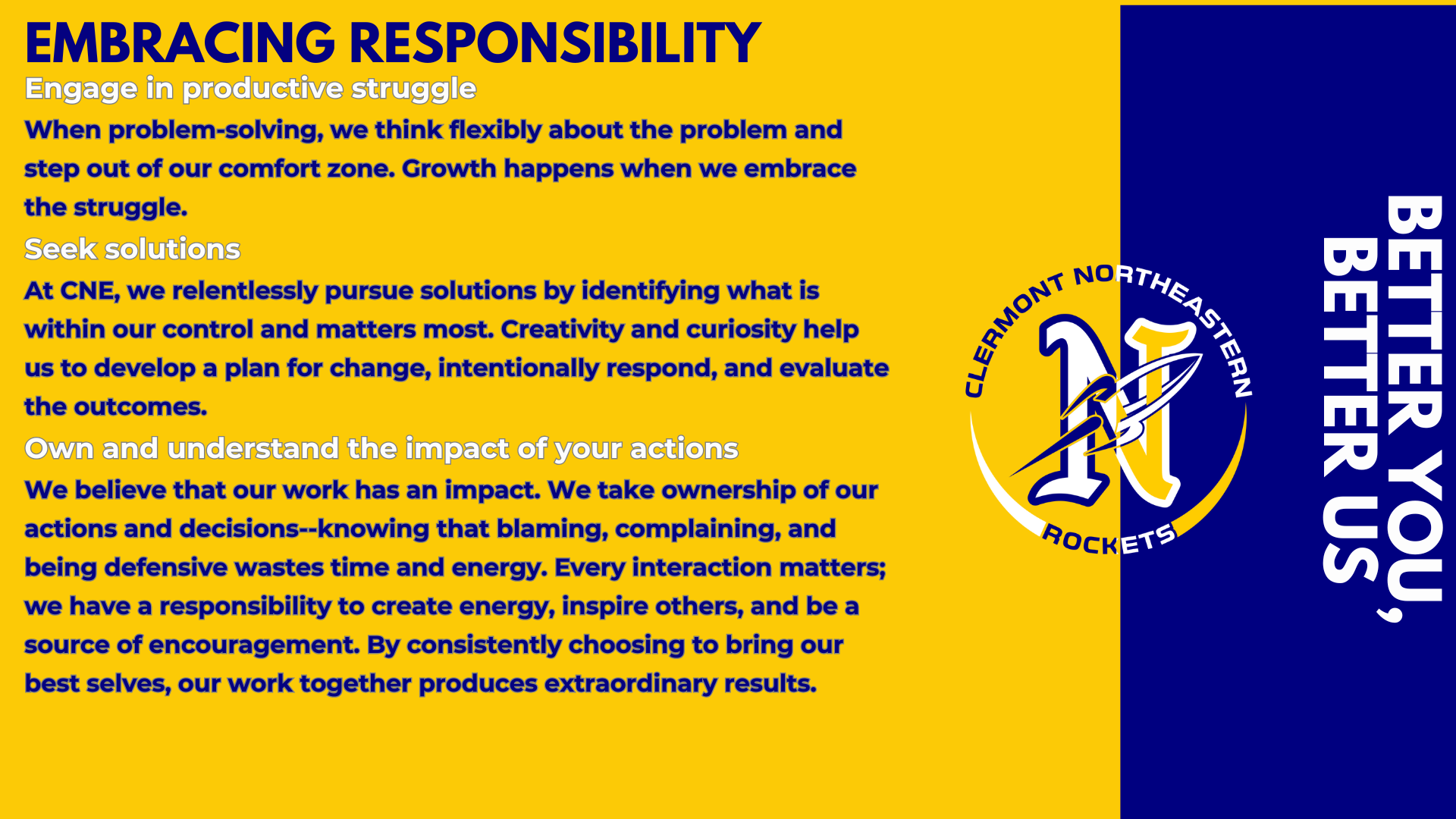 Embracing Responsibility Engage in productive struggle When problem-solving, we think flexibly about the problem and step out of our comfort zone. Growth happens when we embrace the struggle. Seek solutions At CNE, we relentlessly pursue solutions by identifying what is within our control and matters most. Creativity and curiosity help us to develop a plan for change, intentionally respond, and evaluate the outcomes.   Own and understand the impact of your actions We believe that our work has an impact. We take ownership of our actions and decisions--knowing that blaming, complaining, and being defensive wastes time and energy. Every interaction matters; we have a responsibility to create energy, inspire others, and be a source of encouragement. By consistently choosing to bring our best selves, our work together produces extraordinary results.