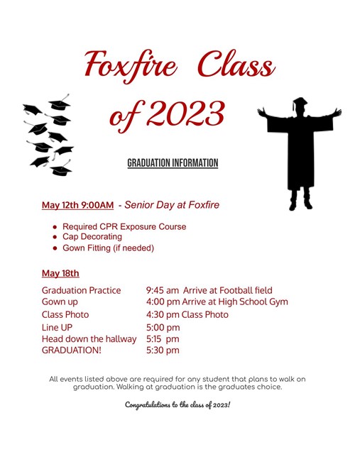 Foxfire Class of 2023 GRADUATION INFORMATION May 12th 9:00AM - Senior Day at Foxfire Required CPR Exposure Course Cap Decorating ⚫ Gown Fitting (if needed) May 18th Graduation Practice 9:45 am Arrive at Football field Gown up Class Photo 4:00 pm Arrive at High School Gym 4:30 pm Class Photo Line UP 5:00 pm Head down the hallway 5:15 pm GRADUATION! 5:30 pm All events listed above are required for any student that plans to walk on graduation. Walking at graduation is the graduates choice. Congratulations to the class of 2023!