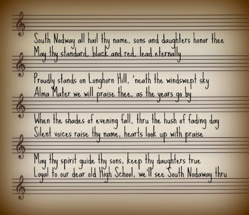 Sheet music with lyrics: South Nodway all hail thy name, sons and daughters honor thee may thy standard, black and red, lead eternally Proudly stands on Longhorn Hill, ‘neath the windswept sky. Alma Mater we will praise thee, as the years go by. When the shades of evening fall, thru the hush of fading day Silent voices raise thy name, hearts look up with praise. May thy spirit guide thy sons, keep thy daughters true. Loyal to our dear old High School, we’ll see South Nodaway thru.