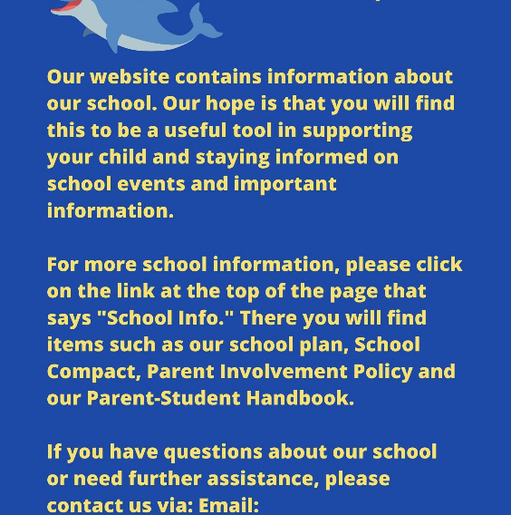 Our website contains information about our school. Our hope is that you will find this to be a useful tool in supporting your child and staying informed on school events and important information. For more school information, please click on the link at the top of the page that says "School Info." There you will find items such as our school plan, School Compact, Parent Involvement Policy and our Parent-Student Handbook. If you have questions about our school or need further assistance, please contact us via: Email