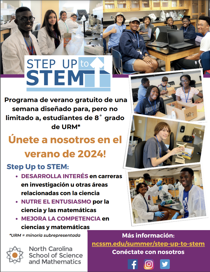 STEP UP to‹ STEM Programa de verano gratuito de una semana diseñado para, pero no limitado a, estudiantes de 8° grado de URM* Únete a nosotros en el verano de 2024! Step Up to STEM: • DESARROLLA INTERÉS en carreras en investigación u otras áreas relacionadas con la ciencia • NUTRE EL ENTUSIASMO por la ciencia y las matemáticas • MEJORA LA COMPETENCIA en ciencias y matemáticas *URM = minoría subrepresentada North Carolina School of Science and Mathematics 140-* Más información: ncssm.edu/summer/step-up-to-stem Conéctate con nosotros