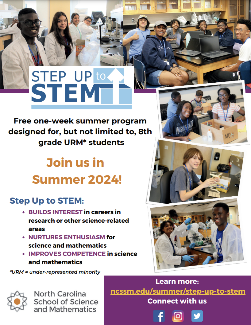 5|Ep UP to‹ STEMEI Free one-week summer program designed for, but not limited to, 8th grade URM* students Join us in Summer 2024! Step Up to STEM: • BUILDS INTEREST in careers in research or other science-related areas • NURTURES ENTHUSIASM for science and mathematics • IMPROVES COMPETENCE in science and mathematics *URM = under-represented minority 140₽: North Carolina School of Science and Mathematics Learn more: ncssm.edu/summer/step-up-to-stem Connect with us