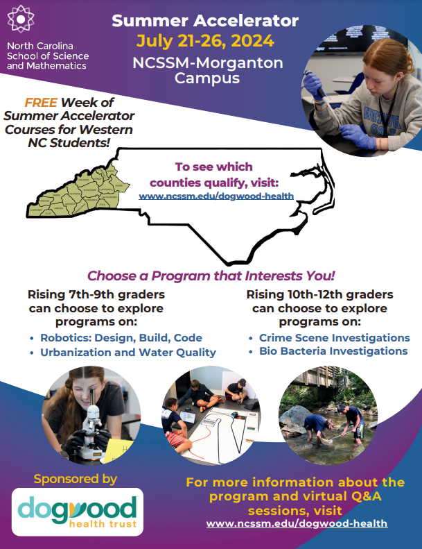 North Carolina School of Science and Mathematics Summer Accelerator July 21-26, 2024 NCSSM-Morganton Campus FREE Week of Summer Accelerator Courses for Western NC Students! To see which counties qualify, visit: www.ncssm.edu/dogwood-health Choose a Program that Interests You! Rising 7th-9th graders Rising 10th-12th graders can choose to explore can choose to explore programs on: programs on: • Robotics: Design, Build, Code • Crime Scene Investigations • Urbanization and Water Quality • Bio Bacteria Investigations Sponsored by dogwood health trust For more information about the program and virtual Q&A sessions, visit www.ncssm.edu/dogwood-health