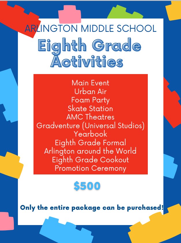 8th Grade student Activities cost $500 and include the following things: Main Event trip, Urban Air trip, foam party, Skate Station trip, AMC theatre trip, Gradventure (Universal Studios) trip, a yearbook, 8th Grade Formal Ticket, Access to Arlington Around the World, 8th Grade Cookout ticket, and 8th grade promotion. Only the entire package can be purchased. 