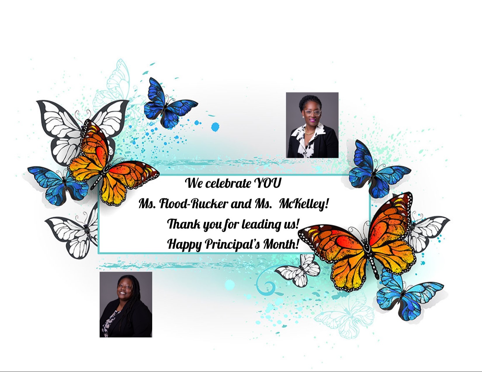 A collage of blue, white, and orange monarch butterflies around a frame that says, "We celebrate you Ms. Flood-Rucker and Ms. McKelley! Thank you for leading us! Happy Principal's Month!. With blue and teal paint splashes in thd background.