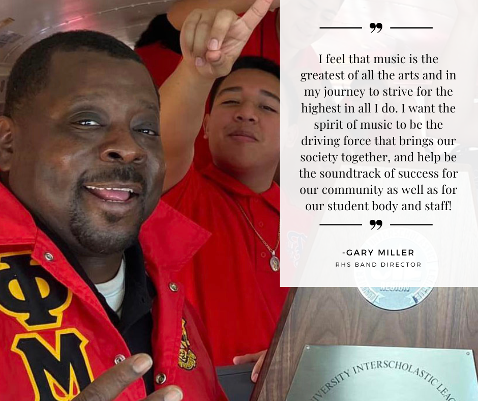 I feel that music is the greatest of all the arts and in my journey to strive for the highest in all I do. I want the spirit of music to be the driving force that brings our society together, and help be the soundtrack of success for our community as well as for our student body and staff! - Gary Miller