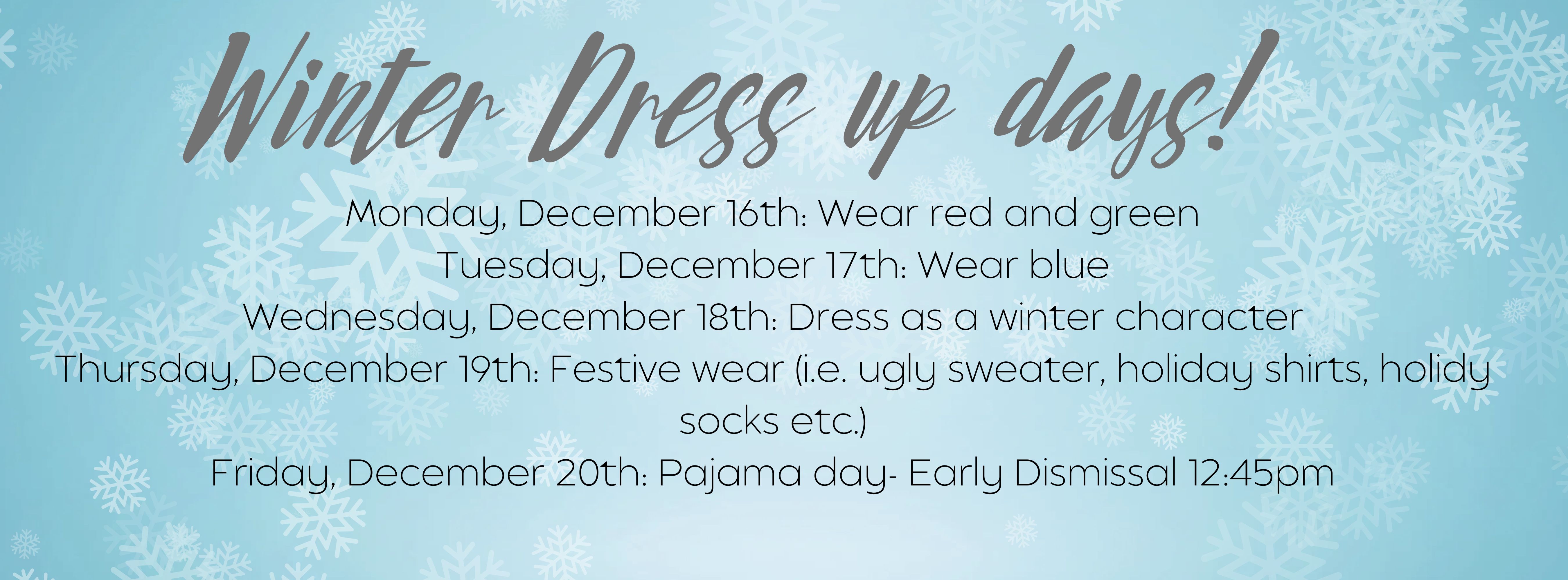 Background snowflakes. Text Says: Winter Dress up days! Monday, December 16th: Wear red and green Tuesday, December 17th: Wear blue Wednesday, December 18th: Dress as a winter character Thursday, December 19th: Festive wear (i.e. ugly sweater, holiday shirts, holidy socks etc.) Friday, December 20th: Pajama day- Early Dismissal 12:45pm