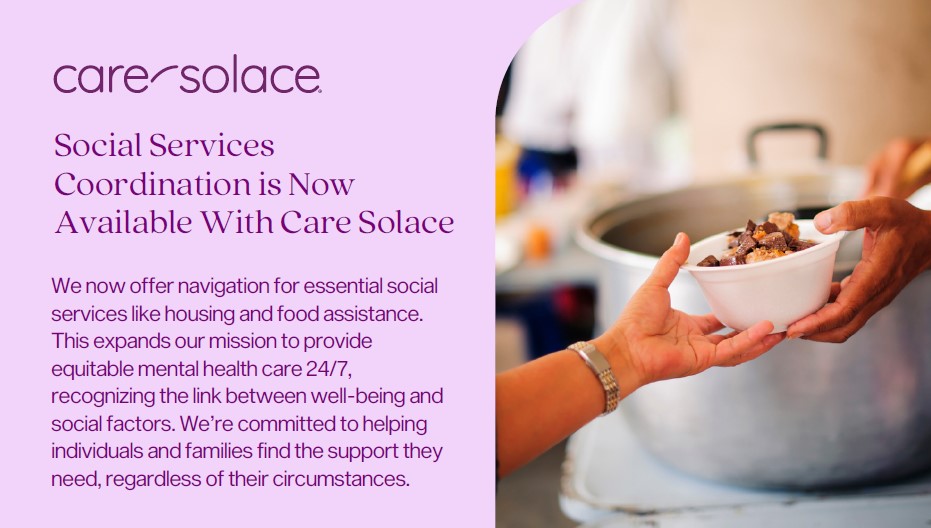 Social services coordination is now available with Care Solace. We now offer navigation for essential socialservices like housing and food assistance.This expands our mission to provideequitable mental health care 24/7,recognizing the link between well-being andsocial factors. We’re committed to helpingindividuals and families find the support they need, regardless of their circumstances..