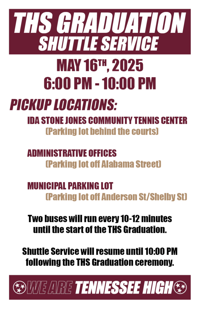 Flyer for the "THS Graduation Shuttle Service" on May 16th, 2025, from 6:00 PM to 10:00 PM. Pickup locations include: Ida Stone Jones Community Tennis Center (parking lot behind the courts) Administrative Offices (parking lot off Alabama Street) Municipal Parking Lot (parking lot off Anderson St/Shelby St) Two buses will run every 10–12 minutes until the start of the THS Graduation. Shuttle service will resume after the ceremony until 10:00 PM. The flyer ends with the message “We Are Tennessee High.”