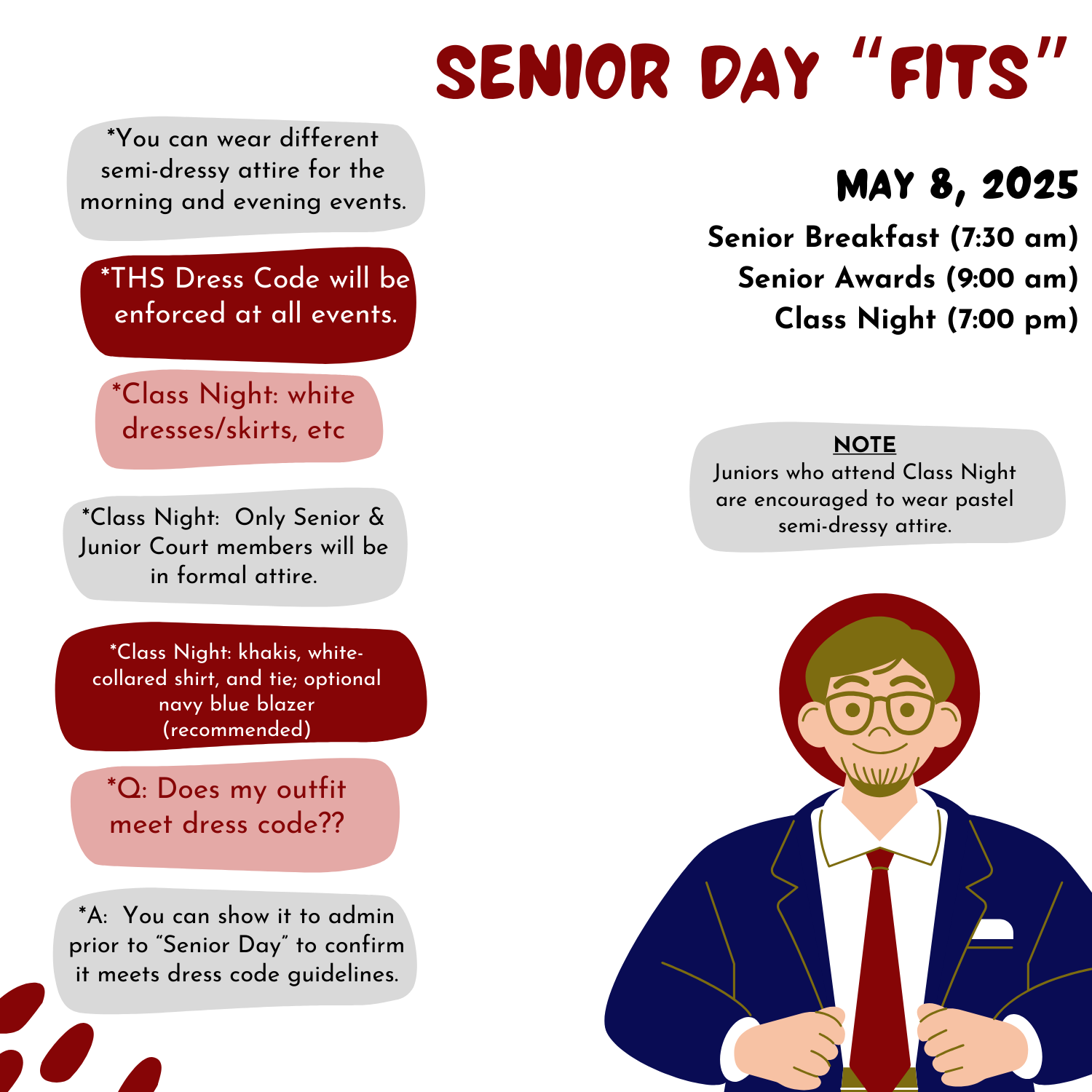 Informational flyer titled “Senior Day ‘Fits’” for Tennessee High School, detailing dress expectations for Senior Day events on May 8, 2025: Senior Breakfast (7:30 AM) Senior Awards (9:00 AM) Class Night (7:00 PM) Key guidelines: Students may wear different semi-dressy outfits for morning and evening events. THS dress code applies to all events. Class Night attire: Girls: white dresses/skirts, etc. Boys: khakis, white-collared shirt, tie; navy blue blazer recommended. Only Senior and Junior Court members must be in formal attire. Juniors attending are encouraged to wear pastel semi-dressy clothes. Students can get dress code approval in advance by showing their outfit to an administrator. Includes an illustration of a male student in formal attire with glasses, a tie, and a navy blazer.