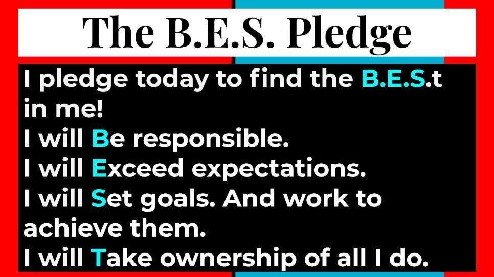 The B.E.S. Pledge  I pledge today to find the B.E.S.t in me!  I will Be responsible.  I will Exceed expectations.  I will Set goals. And work to achieve them.  I will Take ownership of all I do.