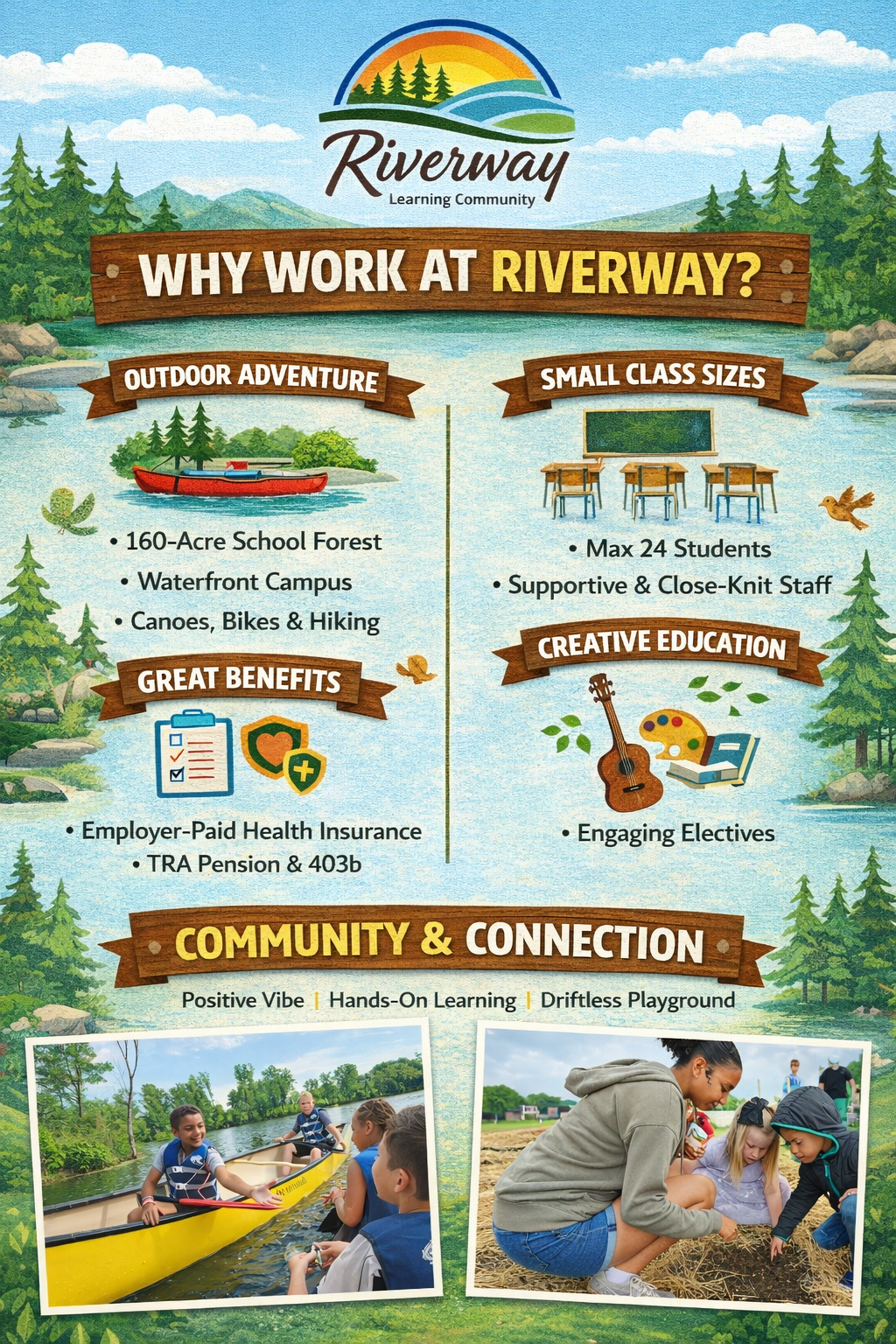 Riverway Learning Community WHY WORK AT RIVERWAY?  Outdoor Adventure 160-Acre School Forest  Waterfront Campus  Canoes, Bikes & Hiking  Great Benefits Employer-Paid Health Insurance  TRA Pension & 403b  Small Class Sizes Max 24 Students  Supportive & Close-Knit Staff  Creative Education Engaging Electives  Community & Connection Positive Vibe | Hands-On Learning | Driftless Playground