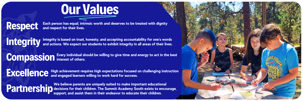 Photo of students working at picnic table and text that reads:Our Values Respect Each person has equal, intrinsic worth and deserves to be treated with dignity and respect. Integrity Integrity is based on trust, honesty, and accepting accountability for one's words and actions. We expect our students to exhibit integrity in all areas of their lives. Compassion Every individual should be willing to give time and energy to act in the best interest of others. Excellence High achievement requires high expectations focused on challenging instruction and engaged learners willing to work hard for success. Partnership We believe parents are uniquely suited to make important educational decisions for their children. The Summit Academy South exists to encourage, support, and assist them in their endeavor to educate their children.