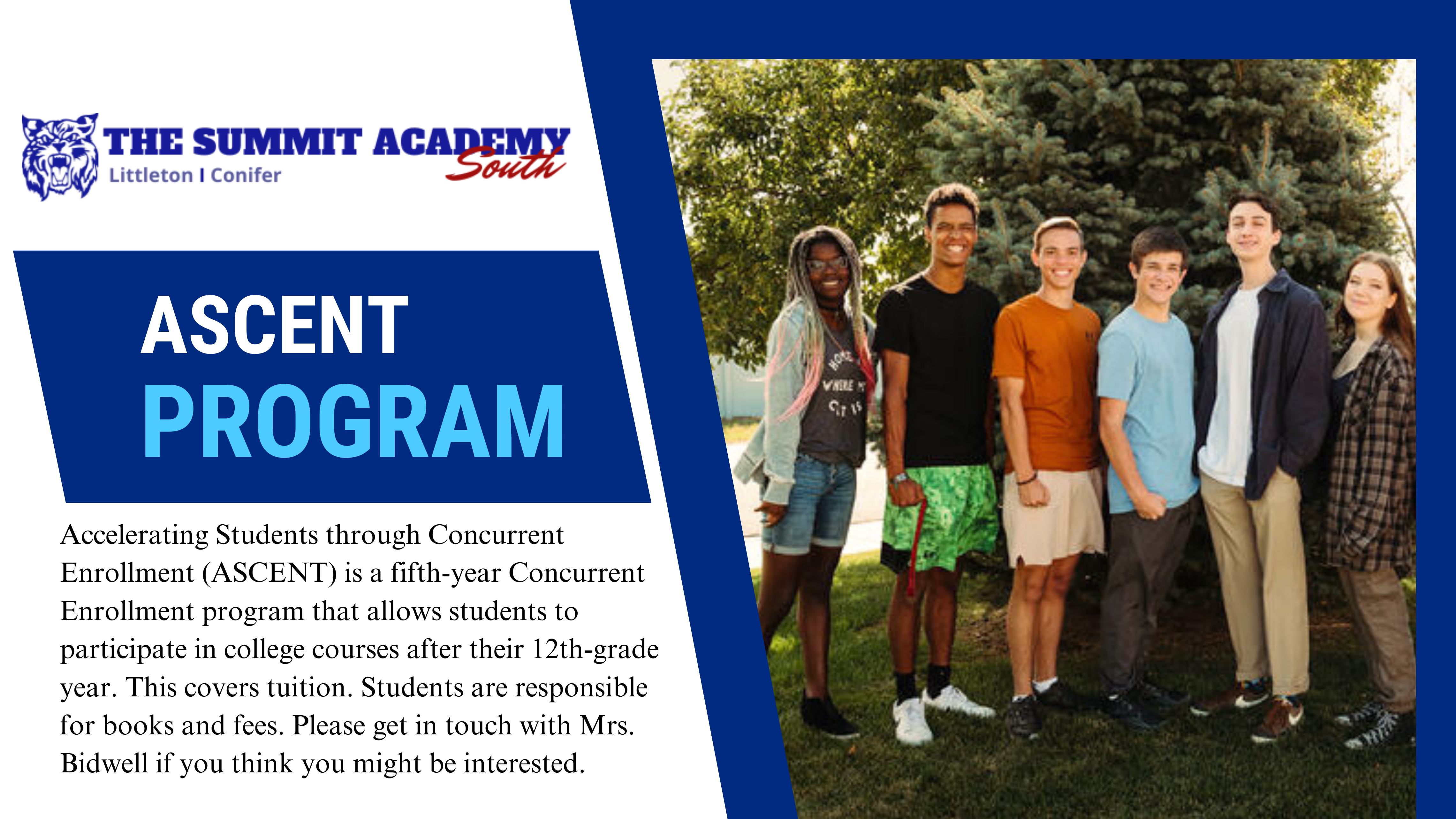Photo of high school students in front of a tree and text that reads the summit academy South ASCENT Progarms. Accelerating Students through Concurrent Enrollment (ASCENT) is a fifth-year Concurrent Enrollment program that allows students to participate in college courses after their 12th-grade year. This covers tuition. Students are responsible for books and fees. Please get in touch with Mrs. Bidwell if you think you might be interested.