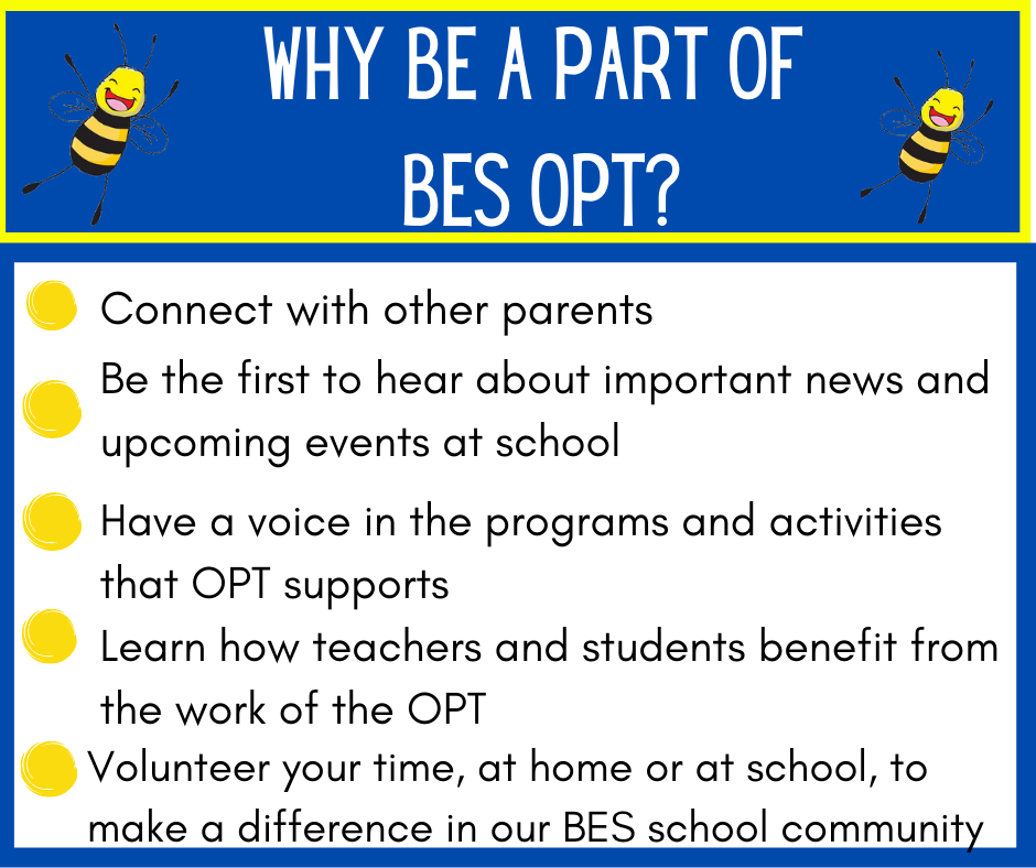  Here are the words extracted from the image:  WHY BE A PART OF BES OPT?  Connect with other parents Be the first to hear about important news and upcoming events at school Have a voice in the programs and activities that OPT supports Learn how teachers and students benefit from the work of the OPT Volunteer your time, at home or at school, to make a difference in our BES school community