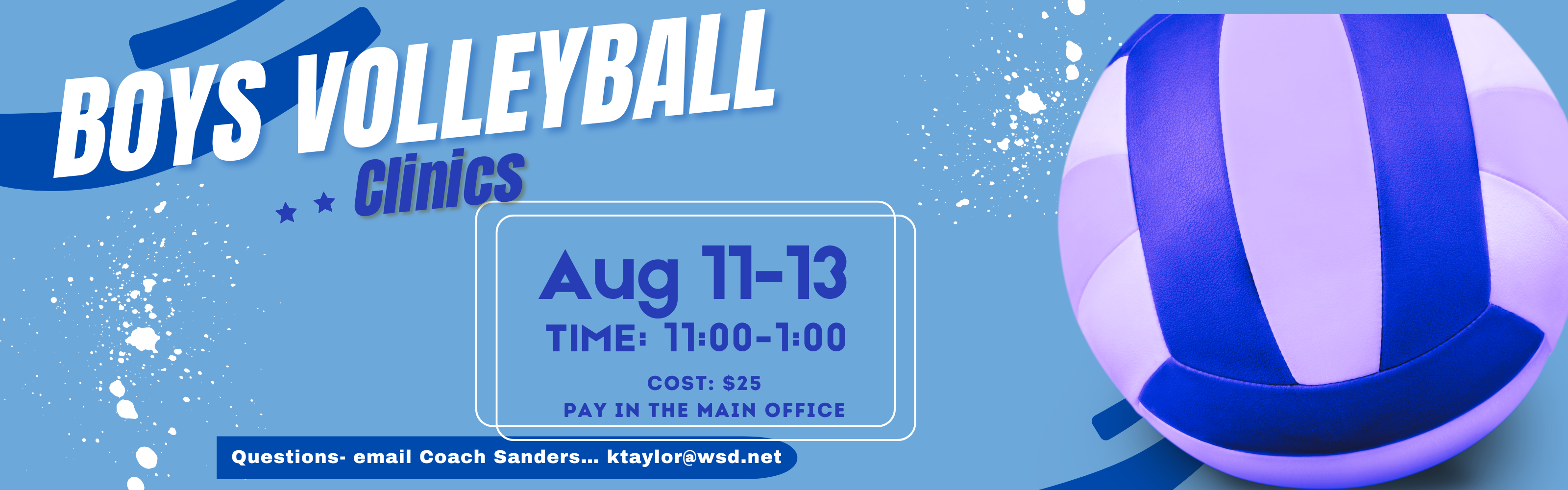Boys Volleyball Clinics. Aug 11-13, TIME: 11:00-1:00, COST: $25, PAY IN THE MAIN OFFICE. Questions- email Coach Sanders... ktaylor@wsd.net. Promotional banner for a boys' volleyball clinic featuring light blue background graphics, white splatter paint accents, and a large purple and blue volleyball on the right side.