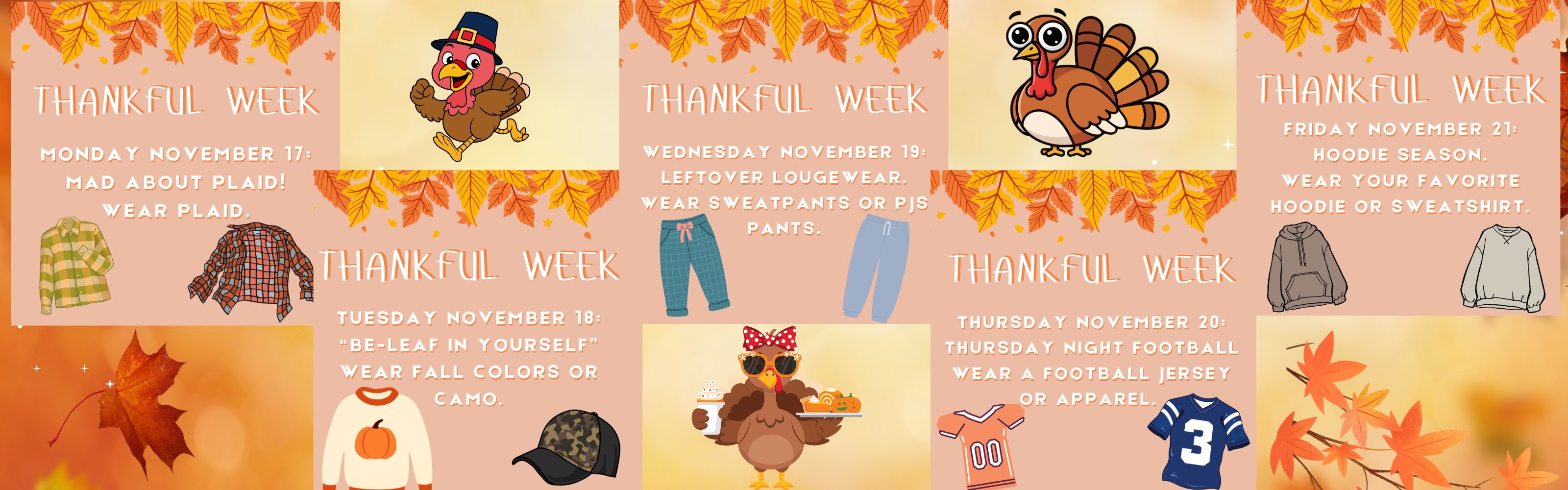 thankful week monday november 17 mad about plaid wear plaid. Thankful week tuesday november 18 be-leaf in yourself wear fall colors or camo. thankful week wednesday november 19 leftover loungewear wear sweatpants or pjs pants. thankful week Thursday November 20  thursday night football wear a football jersey or apparel. thankful week Friday november 21  hoodie season. wear your favorite hoodie or sweatshirt. 