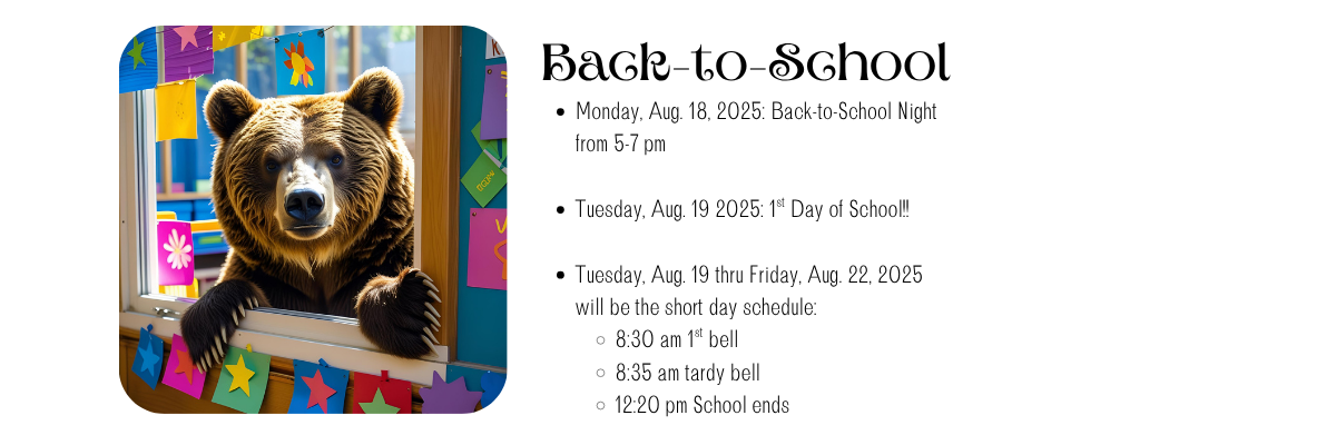 Back-to-School Monday, Aug. 18, 2025: Back-to-School Night from 5-7 pm  Tuesday, Aug. 19 2025: 1st Day of School!!  Tuesday, Aug. 19 thru Friday, Aug. 22, 2025 will be the short day schedule: 8:30 am 1st bell 8:35 am tardy bell 12:20 pm School ends