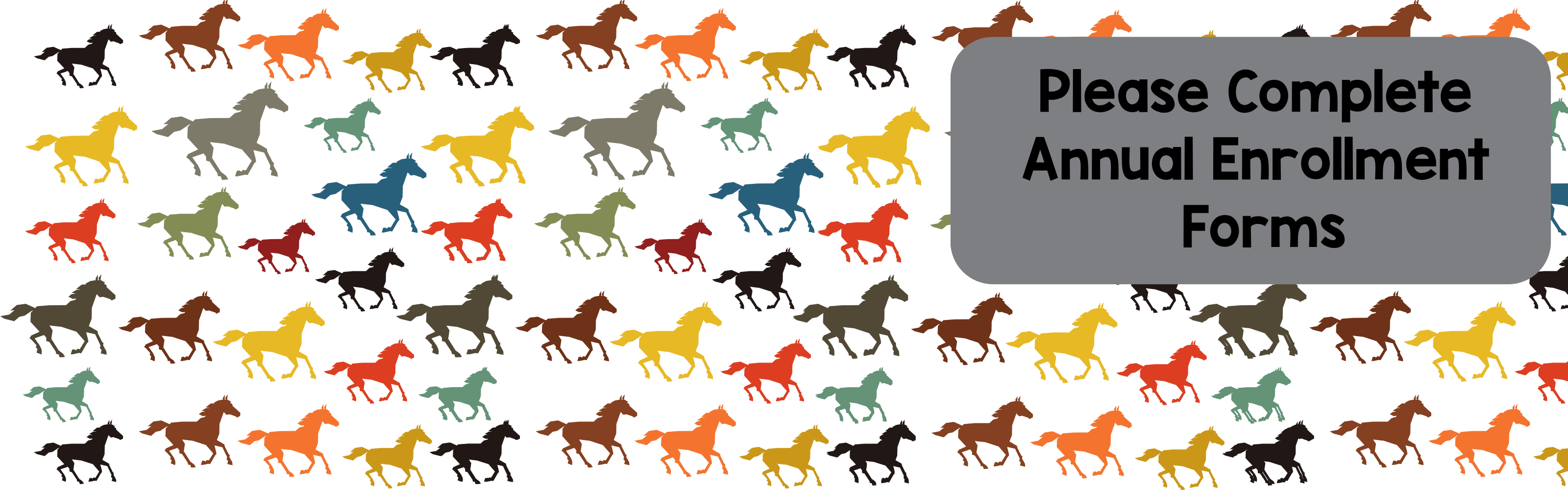Horizontal banner with a white background filled with a repeating pattern of small, colorful horse silhouettes in shades of black, brown, orange, yellow, green, and teal. On the right side, a dark gray rounded rectangle displays the text "Please Complete Annual Enrollment Forms" in bold black font.