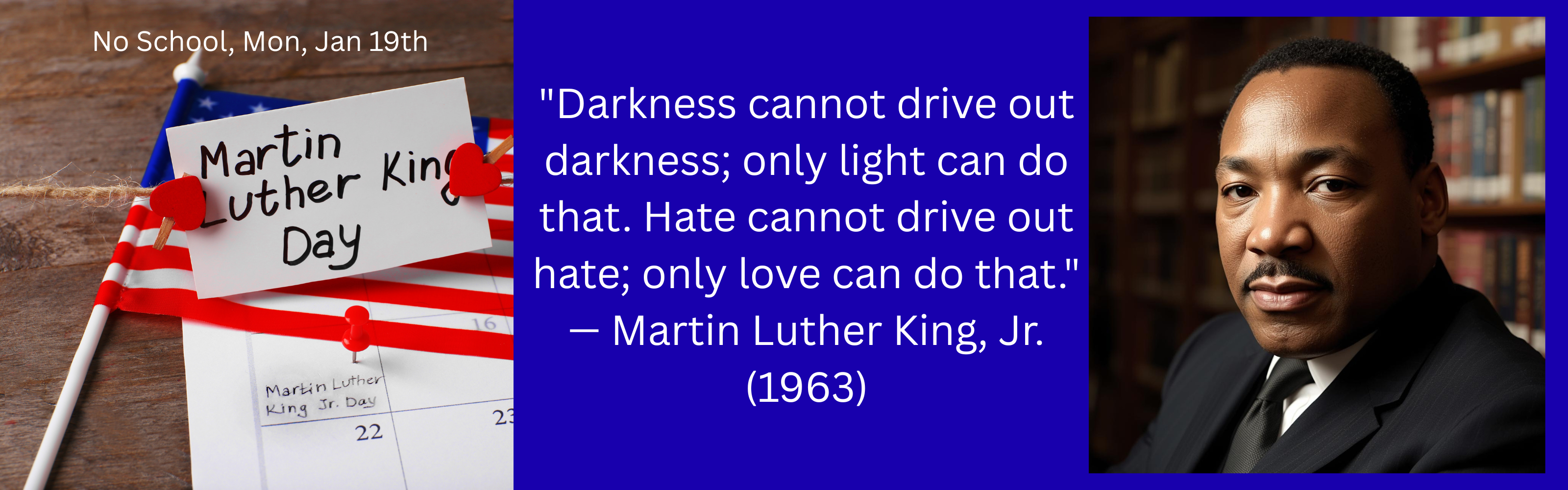 "Darkness cannot drive out darkness; only light can do that. Hate cannot drive out hate; only love can do that." — Martin Luther King, Jr. (1963) A blue background with a picture of Martin Luther King Jr. plus a flag and note card that says Martin Luther King Day.