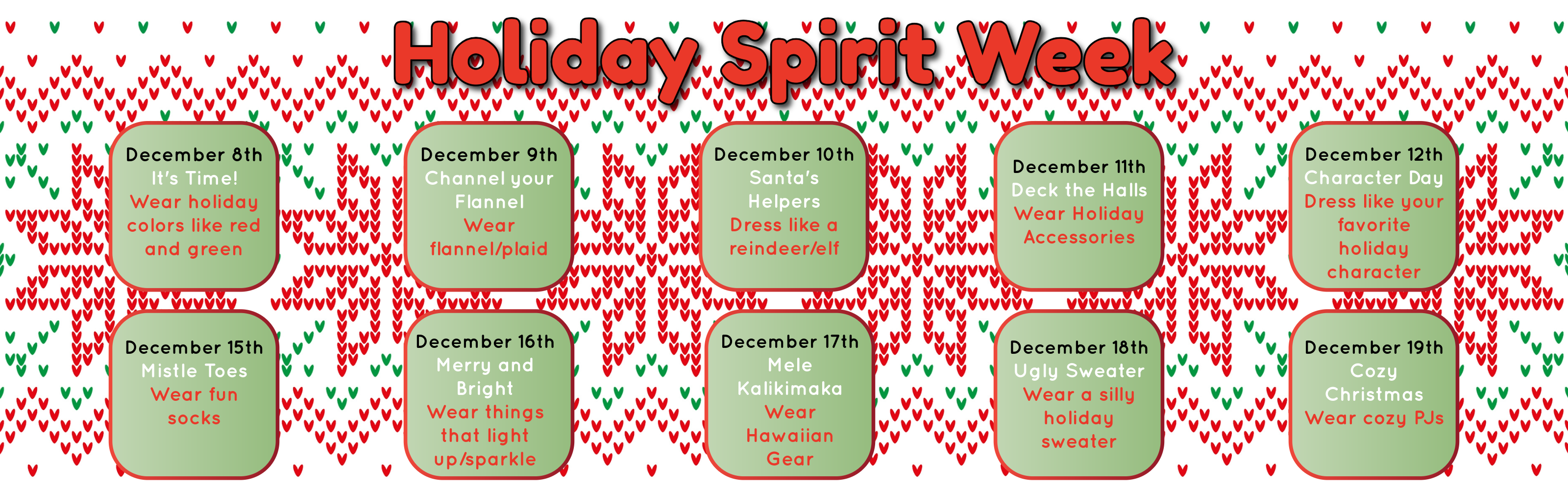 Holiday Spirit Week-Dec. 8th Wear Green and Red, Dec. 9th wear flannel/plaid, Dec. 10th dress like a reindeer or elf, Dec. 11th wear holiday accessories, Dec. 12th dress like your favorite holiday character, Dec. 15th wear fun socks, Dec. 16th wear things that light up or sparkle, Dec. 17th wear Hawaiian gear, Dec. 18th wear an ugly sweater, Dec. 19th wear cozy pjs.