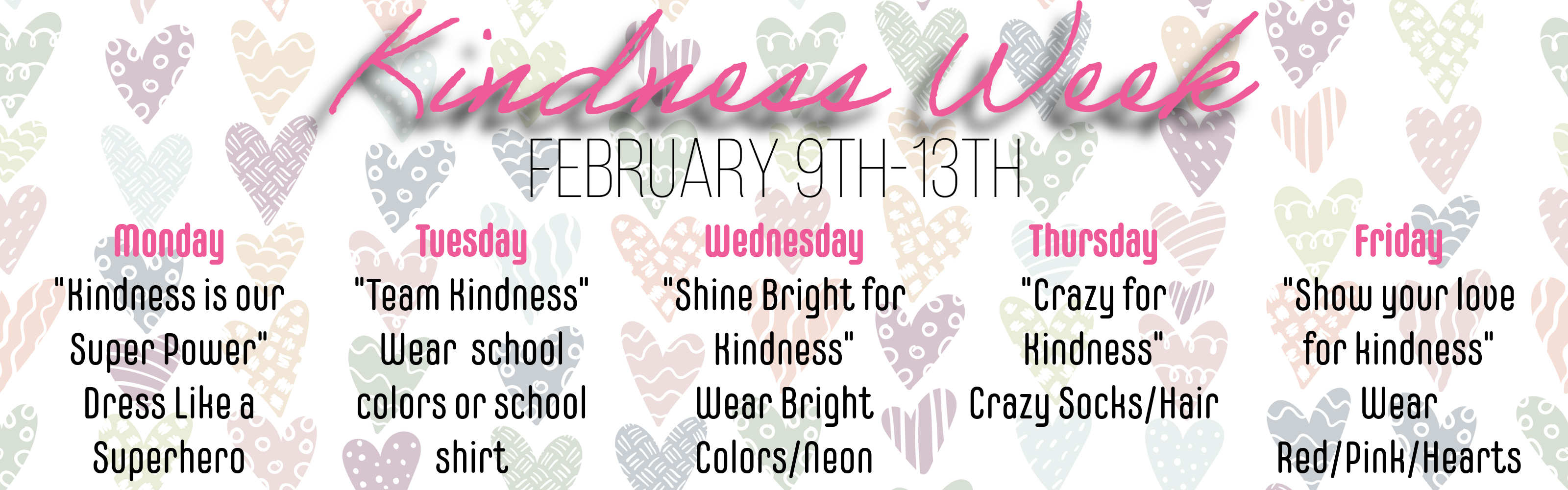 Kindness week, Feb. 9th-13th. Monday-Kindness is our super power. Dress like a super hero. Tuesday- Team Kindness-Wear school colors (blue/yellow) or school shirt. Wednesday-Shine Bright for Kindness-Wear your brightest colored clothes, Thursday-Crazy for Kindness-Crazy socks  and hear, Friday-Show your love for Kindness- Wear pink, red and hearts.