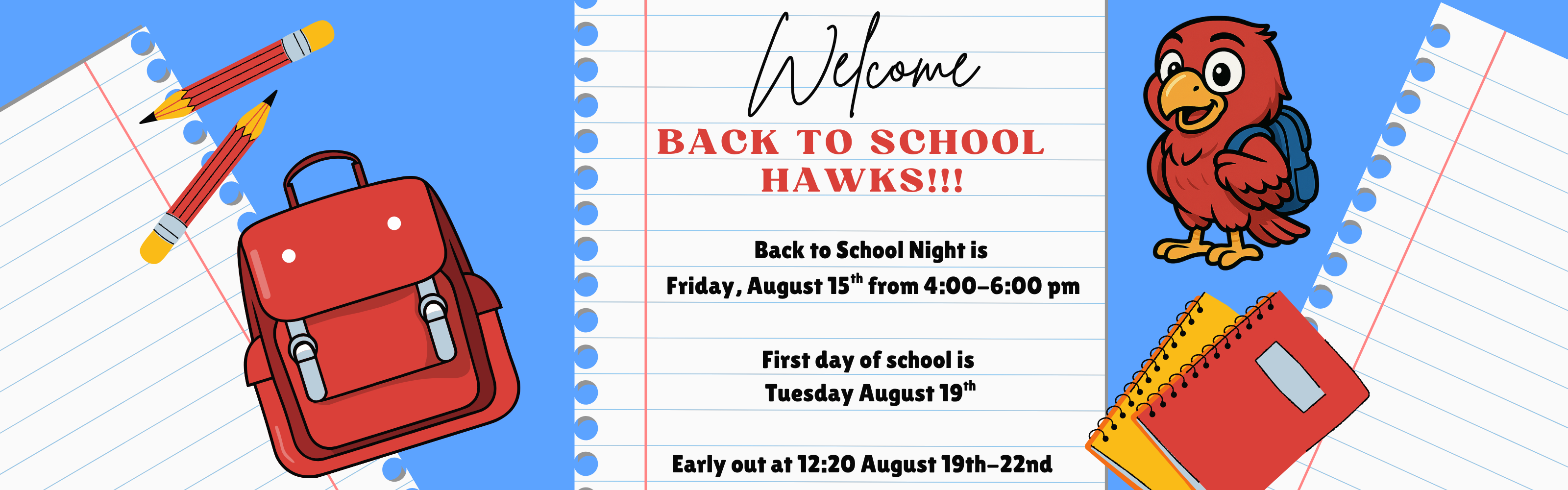 Welcome back to school Hawks! Back to School Night is  Friday, August 15th from 4:00-6:00 pm. First day of school is  Tuesday August 19th. Early out at 12:20 August 19th-22nd.
