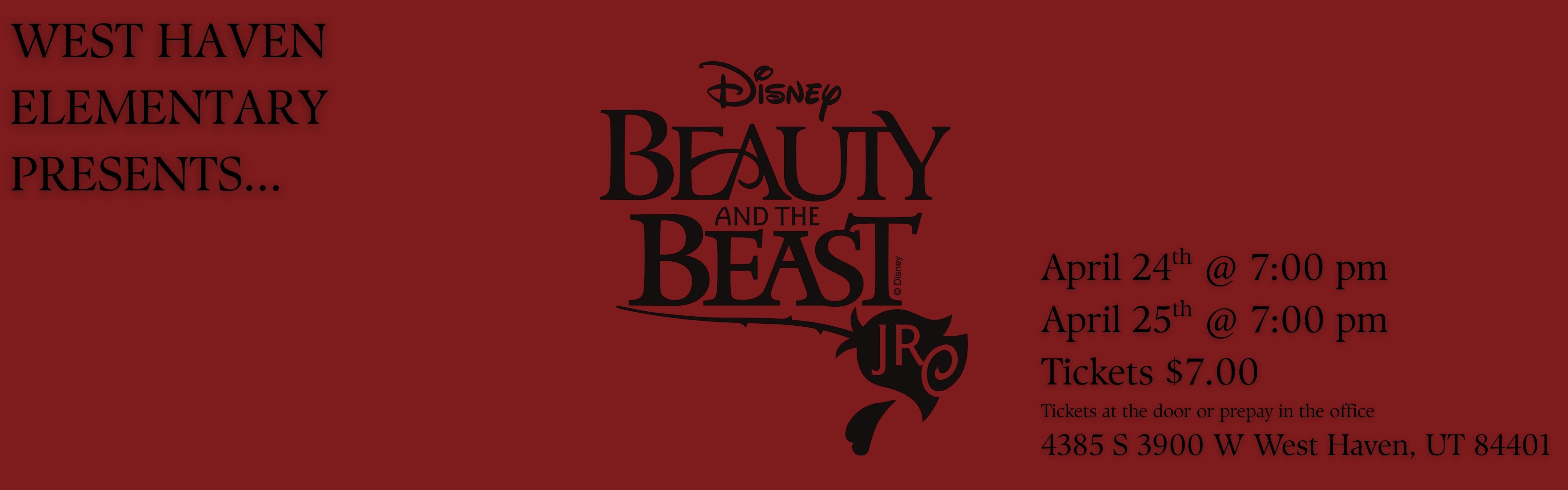 An image with a deep red background featuring black text and graphics.  On the left side, the text "WEST HAVEN ELEMENTARY PRESENTS..." is displayed in a serif font.  In the center, the official logo for "Disney Beauty and the Beast JR" is featured. The logo includes the stylized "Disney" script above the word "BEAUTY," which is stacked over "AND THE BEAST." A decorative flourish underlines the title, leading to a rose icon containing the letters "JR."  On the right side, the event details are listed:  Dates &amp; Times: April 24th @ 7:00 pm and April 25th @ 7:00 pm.  Price: Tickets $7.00.  Purchasing info: "Tickets at the door or prepay in the office."  Location: 4385 S 3900 W West Haven, UT 84401.