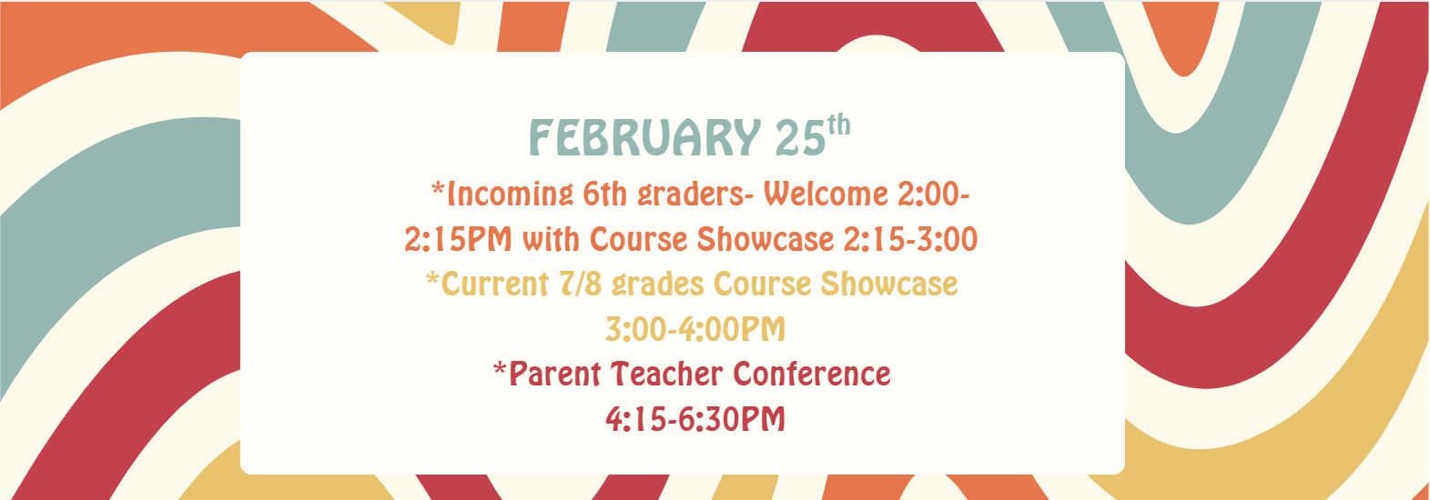FEBRUARY 25th   *Incoming 6th graders- Welcome 2:00-2:15PM with Course Showcase 2:15-3:00  *Current 7/8 grades Course Showcase  3:00-4:00PM *Parent Teacher Conference  4:15-6:30PM
