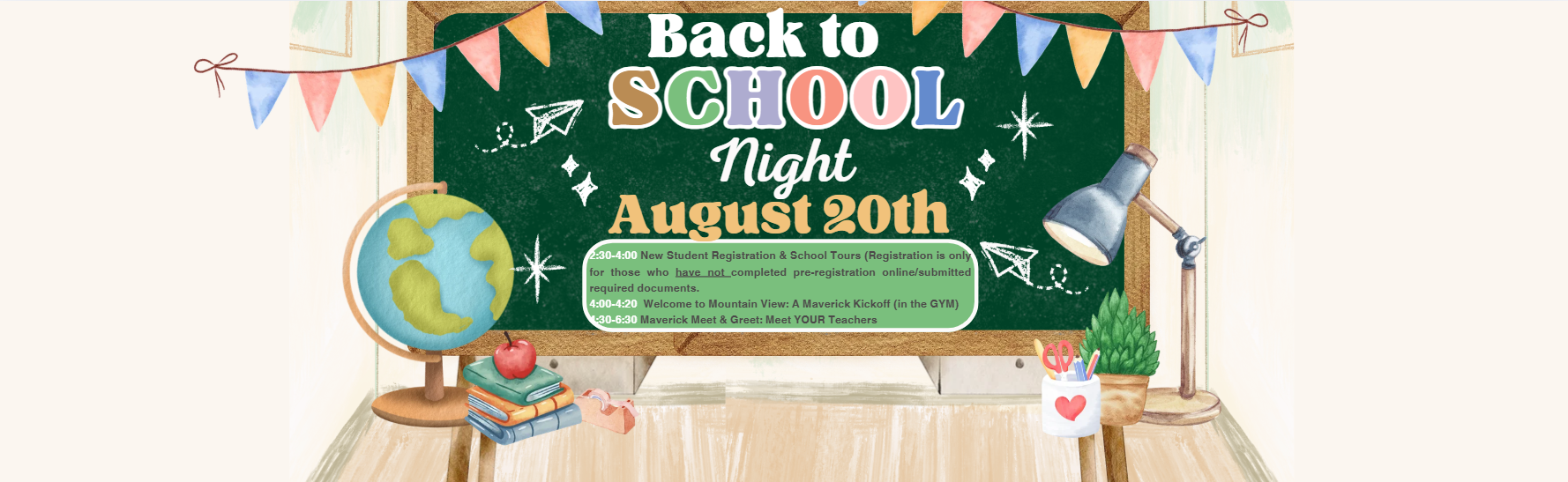 Back to School night August 20th 2:30-4:00 New Student Registration &amp; School Tours (Registration is only for those who have not completed pre-registration online/submitted required documents.  4:00-4:20  Welcome to Mountain View: A Maverick Kickoff (in the GYM) 4:30-6:30 Maverick Meet &amp; Greet: Meet YOUR Teachers  