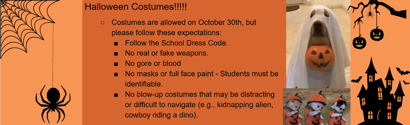 Halloween Costumes are allowed on Oct 30th but please follow these expectations: Follow School Dress Code. No real or fake weapons. No gore or blood. No maske or full face paint- students must be identifiable. No blow-up that may be distractin or difficult to navigate. (e.g., Kidnapping alien, cowboy riding a dino.)