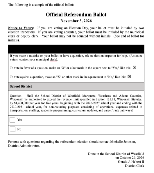 Ballot Question: Shall the School District of Westfield, Marquette, Waushara and Adams Counties, Wisconsin be authorized to exceed the revenue limit specified in Section 121.91, Wisconsin Statutes, by $1,400,000 per year for five years, beginning with the 2026-2027 school year and ending with the 2030-2031 school year, for non-recurring purposes consisting of operational expenses related to transportation, staffing, academic programming, curriculum updates, and career/trade pathways?