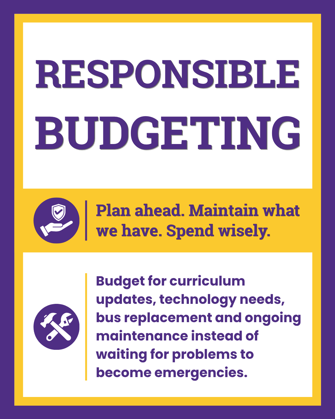 Responsible Budgeting. Plan ahead. Maintain what we have. Spend wisely. Budget for curriculum updates, technology needs, bus replacement and ongoing maintenance instead of waiting for problems to become emergencies. 